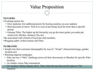 TO USERS
• Exchange points for:
• Own stadiums: Get additional points for hosting matches on your stadium
• Real discounts at stores: Tied in to your avatar being loyal for more than a specific
period
• Gaining Titles: The higher up the hierarchy you go the more points you make per
win(Levels: Rookie, Amateur, Pro etc)
• Be associated with a bunch of loyal fan club members
• Bragging rights: Achievements and Titles
TO BRANDS
• Insight into their consumer demographic by way of “Avatar” characteristics(age, gender,
location etc)
• Running targeted campaigns:
• Nike can run a “Nike” challenge across all their showrooms in Mumbai for specific Nike
loyalists
• An Adidas versus Nike tournament
• On vacation: Wacky Banner ad by Yatra when the user has set his status to “On
Vacation”
Value Proposition
 