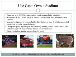 Use Case: Own a Stadium
Trend: Increasing number of people paying to buy virtual properties
• Once you have 200000(representative) points you can build a stadium
• Sponsors will pay Directi and give users points to upload their banners in users’
stadium
• You can host games in your cricket/football stadium to earn double the amount of
points than a regular game challenge
• Once participants begin to join the game they will be given a virtual tour of your
stadium which will also cover the banner ads in the stadium
• Games begin in a regular fashion after this point
 