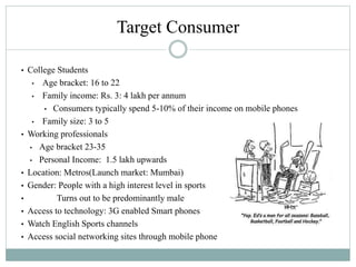 Target Consumer
• College Students
• Age bracket: 16 to 22
• Family income: Rs. 3: 4 lakh per annum
• Consumers typically spend 5-10% of their income on mobile phones
• Family size: 3 to 5
• Working professionals
• Age bracket 23-35
• Personal Income: 1.5 lakh upwards
• Location: Metros(Launch market: Mumbai)
• Gender: People with a high interest level in sports
• Turns out to be predominantly male
• Access to technology: 3G enabled Smart phones
• Watch English Sports channels
• Access social networking sites through mobile phone
Gender ?
 