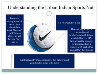 Understanding the Urban Indian Sports Nut
Is a follower, not a fan
Has a strong sense of
community and
brotherhood with fellow
sports followers. EPL
fans across the country,
for instance, share a
connect with each other
even if they have never
met
Is influenced by this community, this network and
identifies his tastes with theirs
Possess a
strong sense of
ownership
about their
sport. You can’t
‘sell’ him an
idea…he will
have to ‘buy’
into it.
 