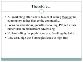 Therefore…
• All marketing efforts have to aim at selling through the
community, rather than to the community.
• Focus on activations, guerilla marketing, PR and virals
rather than on mainstream advertising.
• No hardselling the product, only soft-selling the habit.
• Low cost, high yield strategies leads to high RoI
 