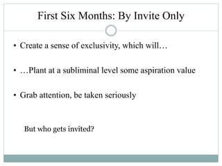 First Six Months: By Invite Only
• Create a sense of exclusivity, which will…
• …Plant at a subliminal level some aspiration value
• Grab attention, be taken seriously
But who gets invited?
 