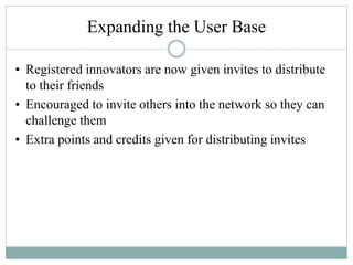 Expanding the User Base
• Registered innovators are now given invites to distribute
to their friends
• Encouraged to invite others into the network so they can
challenge them
• Extra points and credits given for distributing invites
 