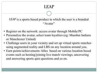 LEAP
LEAP is a sports based product in which the user is a branded
“Avatar”
• Register on the network: access avatar through Mobile/PC
• Personalize the avatar, select team loyalties (eg: Mumbai Indians
or Manchester United)
• Challenge users in your vicinity and set up virtual sports matches
using augmented reality and LBS on any location around you.
• Earn points/achievements /titles based on various location based
events such as hosting/joining live match viewings, uncovering
and answering sports quiz questions and so on.
 
