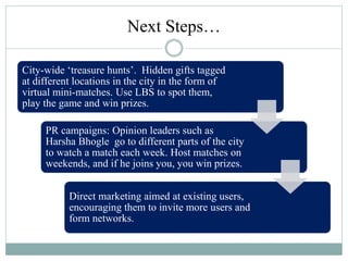 Next Steps…
City-wide ‘treasure hunts’. Hidden gifts tagged
at different locations in the city in the form of
virtual mini-matches. Use LBS to spot them,
play the game and win prizes.
PR campaigns: Opinion leaders such as
Harsha Bhogle go to different parts of the city
to watch a match each week. Host matches on
weekends, and if he joins you, you win prizes.
Direct marketing aimed at existing users,
encouraging them to invite more users and
form networks.
 