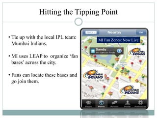 Hitting the Tipping Point
• Tie up with the local IPL team:
Mumbai Indians.
• MI uses LEAP to organize ‘fan
bases’ across the city.
• Fans can locate these bases and
go join them.
MI Fan Zones: Now Live
 