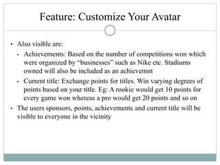 • Also visible are:
• Achievements: Based on the number of competitions won which
were organized by “businesses” such as Nike etc. Stadiums
owned will also be included as an achievemnt
• Current title: Exchange points for titles. Win varying degrees of
points based on your title. Eg: A rookie would get 10 points for
every game won whereas a pro would get 20 points and so on
• The users sponsors, points, achievements and current title will be
visible to everyone in the vicinity
Feature: Customize Your Avatar
 