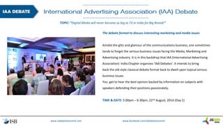 www.isbdigitalsummit.com www.facebook.com/isbdigitalsummit
The debate format to discuss interesting marketing and media issues
Amidst the glitz and glamour of the communications business, one sometimes
tends to forget the serious business issues facing the Media, Marketing and
Advertising industry. It is in this backdrop that IAA (International Advertising
Association) India Chapter organizes ‘IAA Debates’. It intends to bring
back the old style classical debate format back to dwell upon topical serious
business issues.
You get to hear the best opinion backed by information on subjects with
speakers defending their positions passionately.
TIME & DATE: 5:00pm – 6:30pm, 22nd August, 2014 (Day 1)
TOPIC: “Digital Media will never become as big as TV in India for Big Brands”
 