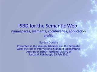 ISBD for the Semantic Web: namespaces, elements, vocabularies, application profile Gordon Dunsire Presented at the seminar Libraries and the Semantic Web: the role of International Standard Bibliographic Description (ISBD), National Library of Scotland, Edinburgh, 25 Feb 2011   