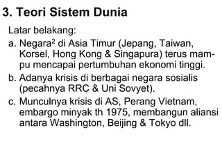 3. Teori Sistem Dunia
Latar belakang:
a. Negara2 di Asia Timur (Jepang, Taiwan,
Korsel, Hong Kong & Singapura) terus mam-
pu mencapai pertumbuhan ekonomi tinggi.
b. Adanya krisis di berbagai negara sosialis
(pecahnya RRC & Uni Sovyet).
c. Munculnya krisis di AS, Perang Vietnam,
embargo minyak th 1975, membangun aliansi
antara Washington, Beijing & Tokyo dll.
 