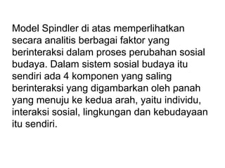 Model Spindler di atas memperlihatkan
secara analitis berbagai faktor yang
berinteraksi dalam proses perubahan sosial
budaya. Dalam sistem sosial budaya itu
sendiri ada 4 komponen yang saling
berinteraksi yang digambarkan oleh panah
yang menuju ke kedua arah, yaitu individu,
interaksi sosial, lingkungan dan kebudayaan
itu sendiri.
 