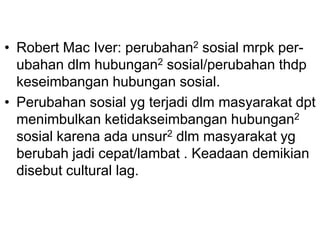 • Robert Mac Iver: perubahan2 sosial mrpk per-
ubahan dlm hubungan2 sosial/perubahan thdp
keseimbangan hubungan sosial.
• Perubahan sosial yg terjadi dlm masyarakat dpt
menimbulkan ketidakseimbangan hubungan2
sosial karena ada unsur2 dlm masyarakat yg
berubah jadi cepat/lambat . Keadaan demikian
disebut cultural lag.
 