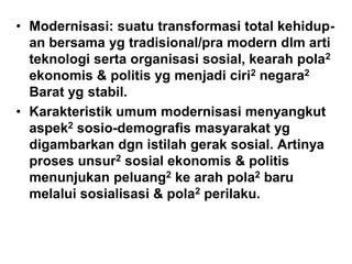 • Modernisasi: suatu transformasi total kehidup-
an bersama yg tradisional/pra modern dlm arti
teknologi serta organisasi sosial, kearah pola2
ekonomis & politis yg menjadi ciri2 negara2
Barat yg stabil.
• Karakteristik umum modernisasi menyangkut
aspek2 sosio-demografis masyarakat yg
digambarkan dgn istilah gerak sosial. Artinya
proses unsur2 sosial ekonomis & politis
menunjukan peluang2 ke arah pola2 baru
melalui sosialisasi & pola2 perilaku.
 