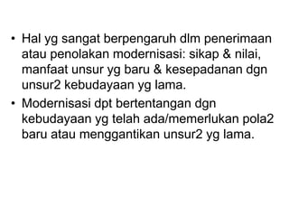 • Hal yg sangat berpengaruh dlm penerimaan
atau penolakan modernisasi: sikap & nilai,
manfaat unsur yg baru & kesepadanan dgn
unsur2 kebudayaan yg lama.
• Modernisasi dpt bertentangan dgn
kebudayaan yg telah ada/memerlukan pola2
baru atau menggantikan unsur2 yg lama.
 