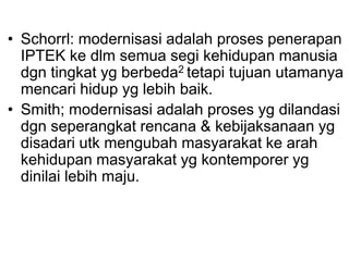 • Schorrl: modernisasi adalah proses penerapan
IPTEK ke dlm semua segi kehidupan manusia
dgn tingkat yg berbeda2 tetapi tujuan utamanya
mencari hidup yg lebih baik.
• Smith; modernisasi adalah proses yg dilandasi
dgn seperangkat rencana & kebijaksanaan yg
disadari utk mengubah masyarakat ke arah
kehidupan masyarakat yg kontemporer yg
dinilai lebih maju.
 