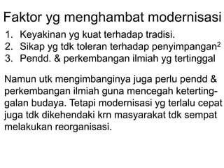 Faktor yg menghambat modernisasi
1. Keyakinan yg kuat terhadap tradisi.
2. Sikap yg tdk toleran terhadap penyimpangan2
3. Pendd. & perkembangan ilmiah yg tertinggal
Namun utk mengimbanginya juga perlu pendd &
perkembangan ilmiah guna mencegah keterting-
galan budaya. Tetapi modernisasi yg terlalu cepat
juga tdk dikehendaki krn masyarakat tdk sempat
melakukan reorganisasi.
 