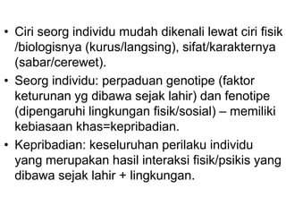 • Ciri seorg individu mudah dikenali lewat ciri fisik
/biologisnya (kurus/langsing), sifat/karakternya
(sabar/cerewet).
• Seorg individu: perpaduan genotipe (faktor
keturunan yg dibawa sejak lahir) dan fenotipe
(dipengaruhi lingkungan fisik/sosial) – memiliki
kebiasaan khas=kepribadian.
• Kepribadian: keseluruhan perilaku individu
yang merupakan hasil interaksi fisik/psikis yang
dibawa sejak lahir + lingkungan.
 