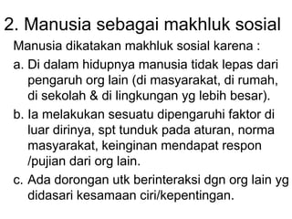 2. Manusia sebagai makhluk sosial
Manusia dikatakan makhluk sosial karena :
a. Di dalam hidupnya manusia tidak lepas dari
pengaruh org lain (di masyarakat, di rumah,
di sekolah & di lingkungan yg lebih besar).
b. Ia melakukan sesuatu dipengaruhi faktor di
luar dirinya, spt tunduk pada aturan, norma
masyarakat, keinginan mendapat respon
/pujian dari org lain.
c. Ada dorongan utk berinteraksi dgn org lain yg
didasari kesamaan ciri/kepentingan.
 