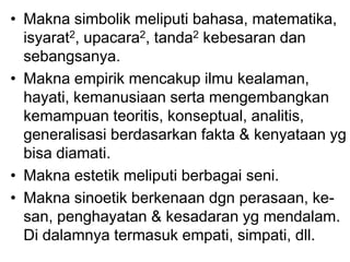 • Makna simbolik meliputi bahasa, matematika,
isyarat2, upacara2, tanda2 kebesaran dan
sebangsanya.
• Makna empirik mencakup ilmu kealaman,
hayati, kemanusiaan serta mengembangkan
kemampuan teoritis, konseptual, analitis,
generalisasi berdasarkan fakta & kenyataan yg
bisa diamati.
• Makna estetik meliputi berbagai seni.
• Makna sinoetik berkenaan dgn perasaan, ke-
san, penghayatan & kesadaran yg mendalam.
Di dalamnya termasuk empati, simpati, dll.
 