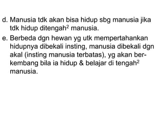 d. Manusia tdk akan bisa hidup sbg manusia jika
tdk hidup ditengah2 manusia.
e. Berbeda dgn hewan yg utk mempertahankan
hidupnya dibekali insting, manusia dibekali dgn
akal (insting manusia terbatas), yg akan ber-
kembang bila ia hidup & belajar di tengah2
manusia.
 