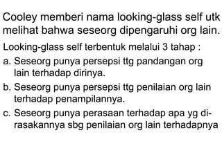 Cooley memberi nama looking-glass self utk
melihat bahwa seseorg dipengaruhi org lain.
Looking-glass self terbentuk melalui 3 tahap :
a. Seseorg punya persepsi ttg pandangan org
lain terhadap dirinya.
b. Seseorg punya persepsi ttg penilaian org lain
terhadap penampilannya.
c. Seseorg punya perasaan terhadap apa yg di-
rasakannya sbg penilaian org lain terhadapnya
 