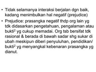 • Tidak selamanya interaksi berjalan dgn baik,
kadang menimbulkan hal negatif (prejudice)
• Prejudice: prasangka negatif thdp org lain yg
tdk didasarkan pengetahuan, pengalaman atau
bukti2 yg cukup memadai. Org tsb bersifat tdk
rasional & berada di bawah sadar shg sukar di
ubah meskipun diberi penyuluhan, pendidikan/
bukti2 yg menyangkal kebenaran prasangka yg
dianut.
 