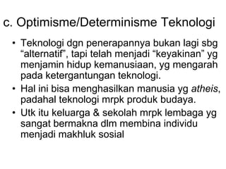 c. Optimisme/Determinisme Teknologi
• Teknologi dgn penerapannya bukan lagi sbg
“alternatif”, tapi telah menjadi “keyakinan” yg
menjamin hidup kemanusiaan, yg mengarah
pada ketergantungan teknologi.
• Hal ini bisa menghasilkan manusia yg atheis,
padahal teknologi mrpk produk budaya.
• Utk itu keluarga & sekolah mrpk lembaga yg
sangat bermakna dlm membina individu
menjadi makhluk sosial
 