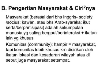 B. Pengertian Masyarakat & Ciri2nya
Masyarakat (berasal dari bhs Inggris- society
/socius: kawan, atau bhs Arab-syaraka: ikut
serta/berpartisipasi) adalah sekumpulan
manusia yg saling bergaul/berinteraksi + ikatan
lain yg khusus.
Komunitas (community): hampir = masyarakat,
tapi komunitas lebih khusus krn dicirikan oleh
ikatan lokasi dan kesadaran wilayah atau di
sebut juga masyarakat setempat.
 