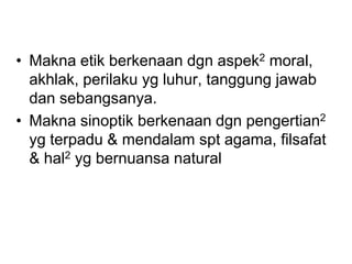 • Makna etik berkenaan dgn aspek2 moral,
akhlak, perilaku yg luhur, tanggung jawab
dan sebangsanya.
• Makna sinoptik berkenaan dgn pengertian2
yg terpadu & mendalam spt agama, filsafat
& hal2 yg bernuansa natural
 