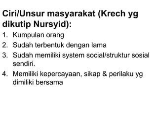 Ciri/Unsur masyarakat (Krech yg
dikutip Nursyid):
1. Kumpulan orang
2. Sudah terbentuk dengan lama
3. Sudah memiliki system social/struktur sosial
sendiri.
4. Memiliki kepercayaan, sikap & perilaku yg
dimiliki bersama
 