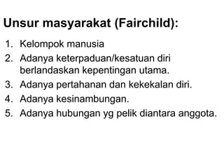 Unsur masyarakat (Fairchild):
1. Kelompok manusia
2. Adanya keterpaduan/kesatuan diri
berlandaskan kepentingan utama.
3. Adanya pertahanan dan kekekalan diri.
4. Adanya kesinambungan.
5. Adanya hubungan yg pelik diantara anggota.
 