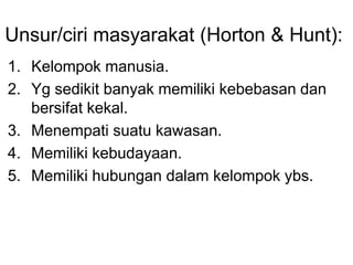 Unsur/ciri masyarakat (Horton & Hunt):
1. Kelompok manusia.
2. Yg sedikit banyak memiliki kebebasan dan
bersifat kekal.
3. Menempati suatu kawasan.
4. Memiliki kebudayaan.
5. Memiliki hubungan dalam kelompok ybs.
 