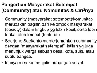 Pengertian Masyarakat Setempat
(Community) atau Komunitas & Ciri2nya
• Community (masyarakat setempat)/komunitas
merupakan bagian dari kelompok masyarakat
(society) dalam lingkup yg lebih kecil, serta lebih
terikat oleh tempat (teritorial).
• Soerjono Soekanto menterjemahkan community
dengan “masyarakat setempat”, istilah yg juga
menunjuk warga sebuah desa, kota, suku atau
suatu bangsa.
• Intinya mereka menjalin hubungan sosial.
 