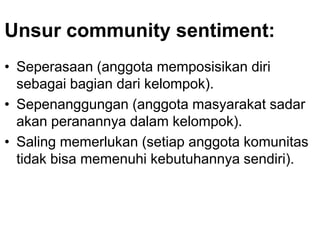 Unsur community sentiment:
• Seperasaan (anggota memposisikan diri
sebagai bagian dari kelompok).
• Sepenanggungan (anggota masyarakat sadar
akan peranannya dalam kelompok).
• Saling memerlukan (setiap anggota komunitas
tidak bisa memenuhi kebutuhannya sendiri).
 