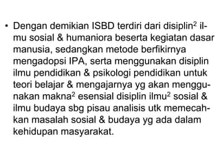 • Dengan demikian ISBD terdiri dari disiplin2 il-
mu sosial & humaniora beserta kegiatan dasar
manusia, sedangkan metode berfikirnya
mengadopsi IPA, serta menggunakan disiplin
ilmu pendidikan & psikologi pendidikan untuk
teori belajar & mengajarnya yg akan menggu-
nakan makna2 esensial disiplin ilmu2 sosial &
ilmu budaya sbg pisau analisis utk memecah-
kan masalah sosial & budaya yg ada dalam
kehidupan masyarakat.
 