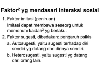 Faktor2 yg mendasari interaksi sosial
1. Faktor imitasi (peniruan)
Imitasi dapat membawa seseorg untuk
memenuhi kaidah2 yg berlaku.
2. Faktor sugesti, dibedakan: pengaruh psikis
a. Autosugesti, yaitu sugesti terhadap diri
sendiri yg datang dari dirinya sendiri.
b. Heterosugesti, yaitu sugesti yg datang
dari orang lain.
 