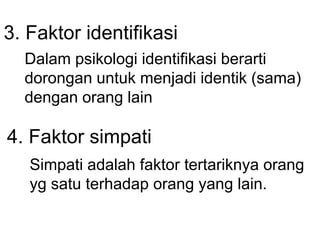 3. Faktor identifikasi
Dalam psikologi identifikasi berarti
dorongan untuk menjadi identik (sama)
dengan orang lain
4. Faktor simpati
Simpati adalah faktor tertariknya orang
yg satu terhadap orang yang lain.
 