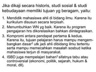 Jika dikaji secara historis, studi sosial & studi
kebudayaan memiliki tujuan yg beragam, yaitu:
1. Mendidik mahasiswa ahli di bidang ilmu. Karena itu
kurikulum disusun secara terpisah.
2. Menumbuhkan WN yg baik. Karena itu program
pengajaran hrs dikorelasikan bahkan diintegrasikan.
3. Kompromi antara pendapat pertama & kedua.
Karena itu, tujuan pelajaran harus mampu mengem-
bangkan dasar2 utk jadi ahli dibidang ilmu tertentu
serta mampu memecahkan masalah sosbud ketika
mahasiswa terjun di masyarakat.
4. ISBD juga mempelajari bahan2 sifatnya tabu atau
controversial (ekonomi, politik, sejarah, hukum &
moral, dll).
 