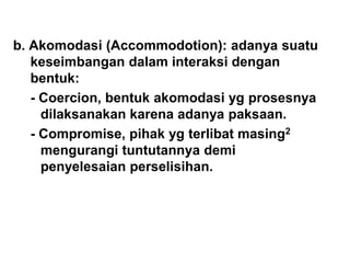 b. Akomodasi (Accommodotion): adanya suatu
keseimbangan dalam interaksi dengan
bentuk:
- Coercion, bentuk akomodasi yg prosesnya
dilaksanakan karena adanya paksaan.
- Compromise, pihak yg terlibat masing2
mengurangi tuntutannya demi
penyelesaian perselisihan.
 