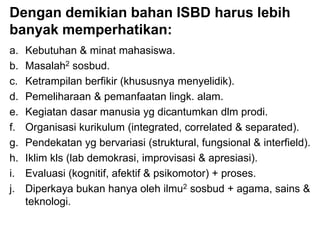 Dengan demikian bahan ISBD harus lebih
banyak memperhatikan:
a. Kebutuhan & minat mahasiswa.
b. Masalah2 sosbud.
c. Ketrampilan berfikir (khususnya menyelidik).
d. Pemeliharaan & pemanfaatan lingk. alam.
e. Kegiatan dasar manusia yg dicantumkan dlm prodi.
f. Organisasi kurikulum (integrated, correlated & separated).
g. Pendekatan yg bervariasi (struktural, fungsional & interfield).
h. Iklim kls (lab demokrasi, improvisasi & apresiasi).
i. Evaluasi (kognitif, afektif & psikomotor) + proses.
j. Diperkaya bukan hanya oleh ilmu2 sosbud + agama, sains &
teknologi.
 