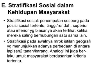 E. Stratifikasi Sosial dalam
Kehidupan Masyarakat
• Stratifikasi sosial: penempatan seseorg pada
posisi sosial tertentu, tinggi/rendah, superior
atau inferior yg biasanya akan terlihat ketika
mereka saling berhubungan satu sama lain.
• Stratifikasi pada awalnya mrpk istilah geografi
yg menunjukkan adanya perbedaan di antara
lapisan2 tanah/karang. Analogi ini juga ber-
laku untuk masyarakat berdasarkan kriteria
tertentu.
 