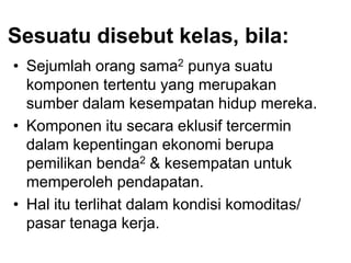 Sesuatu disebut kelas, bila:
• Sejumlah orang sama2 punya suatu
komponen tertentu yang merupakan
sumber dalam kesempatan hidup mereka.
• Komponen itu secara eklusif tercermin
dalam kepentingan ekonomi berupa
pemilikan benda2 & kesempatan untuk
memperoleh pendapatan.
• Hal itu terlihat dalam kondisi komoditas/
pasar tenaga kerja.
 