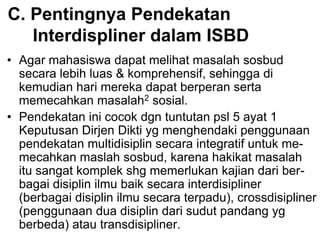 C. Pentingnya Pendekatan
Interdispliner dalam ISBD
• Agar mahasiswa dapat melihat masalah sosbud
secara lebih luas & komprehensif, sehingga di
kemudian hari mereka dapat berperan serta
memecahkan masalah2 sosial.
• Pendekatan ini cocok dgn tuntutan psl 5 ayat 1
Keputusan Dirjen Dikti yg menghendaki penggunaan
pendekatan multidisiplin secara integratif untuk me-
mecahkan maslah sosbud, karena hakikat masalah
itu sangat komplek shg memerlukan kajian dari ber-
bagai disiplin ilmu baik secara interdisipliner
(berbagai disiplin ilmu secara terpadu), crossdisipliner
(penggunaan dua disiplin dari sudut pandang yg
berbeda) atau transdisipliner.
 