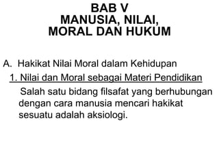 BAB V
MANUSIA, NILAI,
MORAL DAN HUKUM
A. Hakikat Nilai Moral dalam Kehidupan
1. Nilai dan Moral sebagai Materi Pendidikan
Salah satu bidang filsafat yang berhubungan
dengan cara manusia mencari hakikat
sesuatu adalah aksiologi.
 