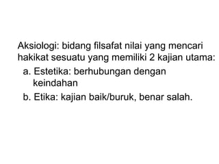 Aksiologi: bidang filsafat nilai yang mencari
hakikat sesuatu yang memiliki 2 kajian utama:
a. Estetika: berhubungan dengan
keindahan
b. Etika: kajian baik/buruk, benar salah.
 