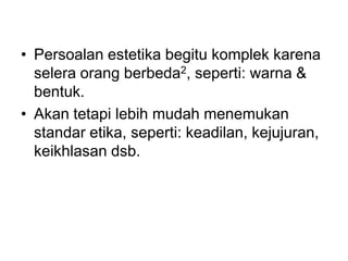 • Persoalan estetika begitu komplek karena
selera orang berbeda2, seperti: warna &
bentuk.
• Akan tetapi lebih mudah menemukan
standar etika, seperti: keadilan, kejujuran,
keikhlasan dsb.
 