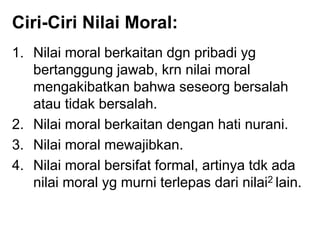Ciri-Ciri Nilai Moral:
1. Nilai moral berkaitan dgn pribadi yg
bertanggung jawab, krn nilai moral
mengakibatkan bahwa seseorg bersalah
atau tidak bersalah.
2. Nilai moral berkaitan dengan hati nurani.
3. Nilai moral mewajibkan.
4. Nilai moral bersifat formal, artinya tdk ada
nilai moral yg murni terlepas dari nilai2 lain.
 