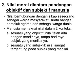 2. Nilai moral diantara pandangan
objektif dan subjektif manusia
• Nilai berhubungan dengan sikap seseorang
sebagai warga masyarakat, suatu bangsa,
pemeluk agama dan sebagai warga dunia.
• Manusia memaknai nilai dalam 2 konteks:
a. sesuatu yang objektif: nilai telah ada
dengan sendirinya, tanpa hadirnya
subjek yang menilainya.
b. sesuatu yang subjektif: nilai sangat
tergantung pada subjek yang menilai.
 