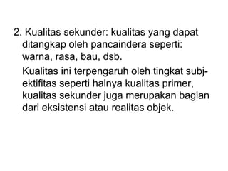 2. Kualitas sekunder: kualitas yang dapat
ditangkap oleh pancaindera seperti:
warna, rasa, bau, dsb.
Kualitas ini terpengaruh oleh tingkat subj-
ektifitas seperti halnya kualitas primer,
kualitas sekunder juga merupakan bagian
dari eksistensi atau realitas objek.
 