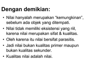 Dengan demikian:
• Nilai hanyalah merupakan “kemungkinan”,
sebelum ada objek yang ditempati.
• Nilai tidak memiliki eksistensi yang riil,
karena nilai merupakan sifat & kualitas.
• Oleh karena itu nilai bersifat parasitis.
• Jadi nilai bukan kualitas primer maupun
bukan kualitas sekunder.
• Kualitas nilai adalah nilai.
 